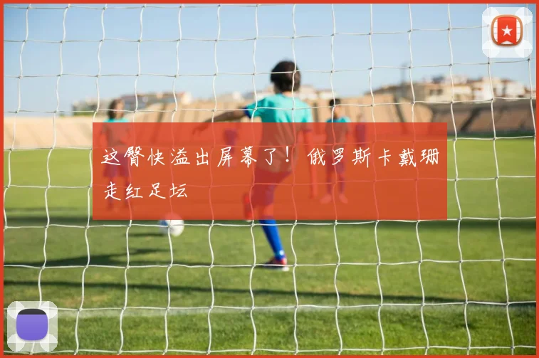 这臀快溢出屏幕了！俄罗斯卡戴珊走红足坛