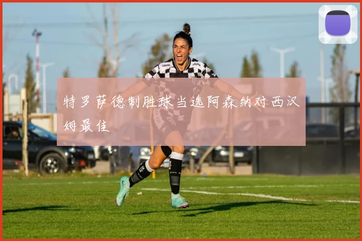 特罗萨德制胜球当选阿森纳对西汉姆最佳