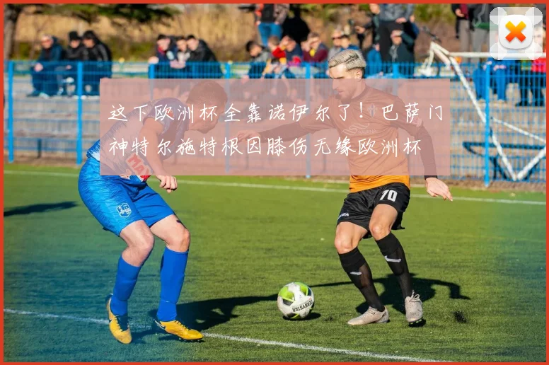 这下欧洲杯全靠诺伊尔了！巴萨门神特尔施特根因膝伤无缘欧洲杯