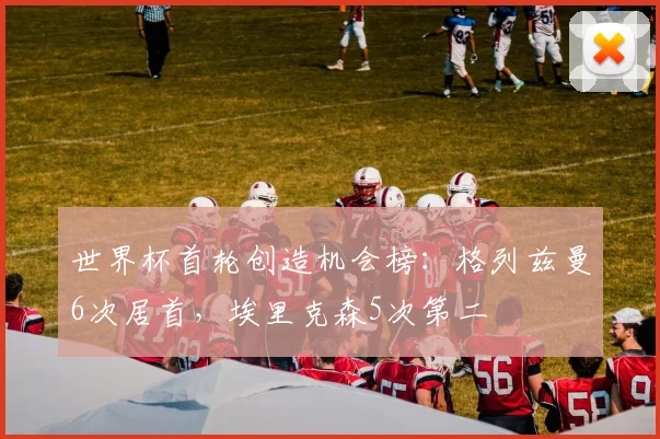 世界杯首轮创造机会榜：格列兹曼6次居首，埃里克森5次第二