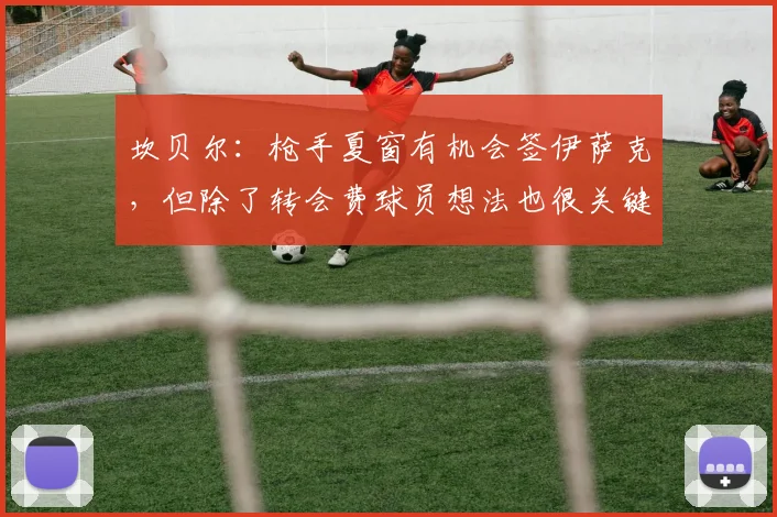 坎贝尔：枪手夏窗有机会签伊萨克，但除了转会费球员想法也很关键