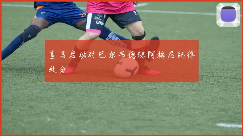 皇马启动对巴尔韦德琼阿梅尼纪律处分
