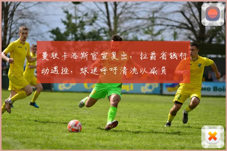 曼联卡洛斯官宣复出，拉爵省钱行动遇挫，球迷呼吁清洗以减负
