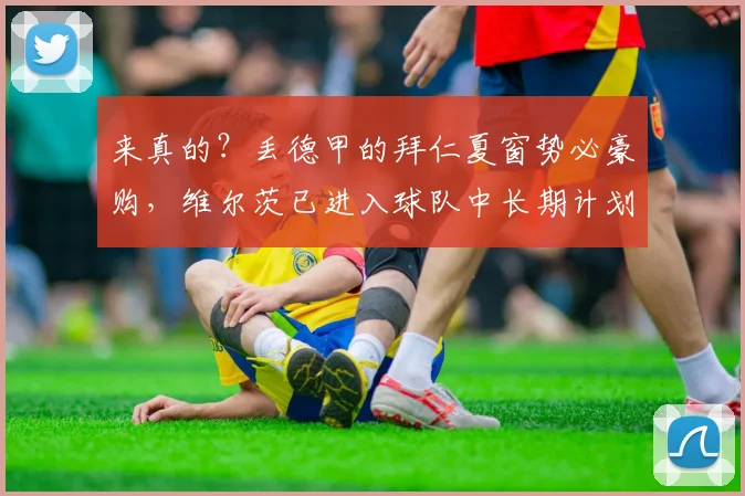 来真的？丢德甲的拜仁夏窗势必豪购，维尔茨已进入球队中长期计划