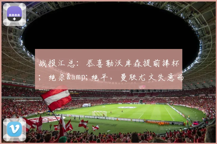 战报汇总：恭喜勒沃库森提前捧杯；绝杀&绝平，曼联尤文失意而归