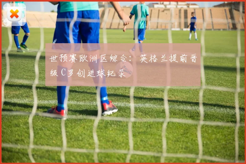 世预赛欧洲区综合：英格兰提前晋级 C罗创进球纪录