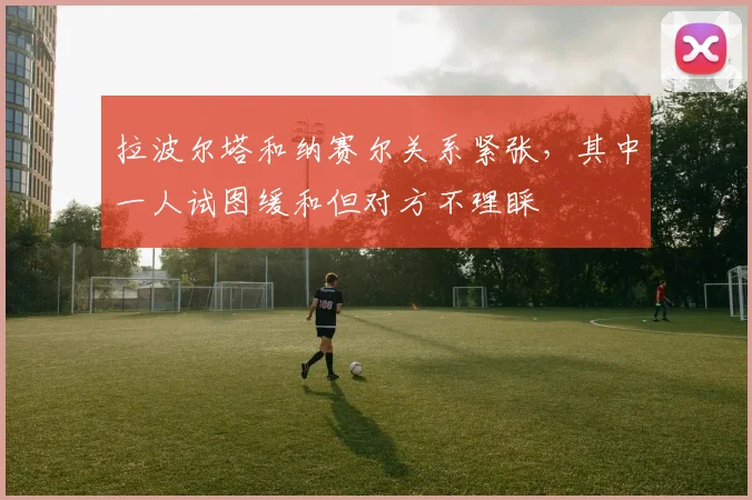 拉波尔塔和纳赛尔关系紧张，其中一人试图缓和但对方不理睬