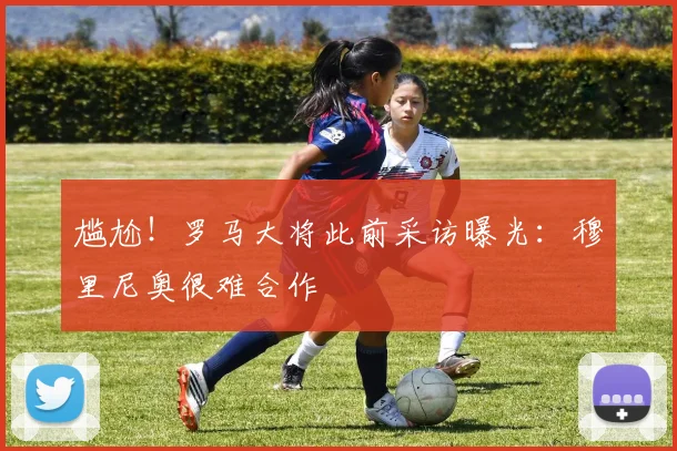 尴尬！罗马大将此前采访曝光：穆里尼奥很难合作