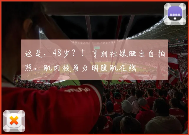 这是，48岁？！亨利社媒晒出自拍照，肌肉棱角分明腹肌在线