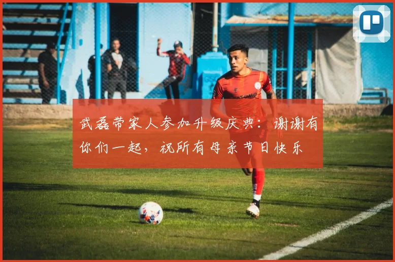 武磊带家人参加升级庆典：谢谢有你们一起，祝所有母亲节日快乐