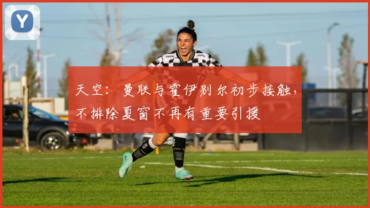 天空：曼联与霍伊别尔初步接触，不排除夏窗不再有重要引援