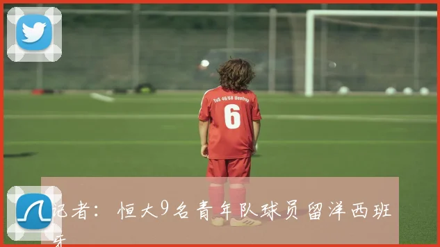 记者：恒大9名青年队球员留洋西班牙