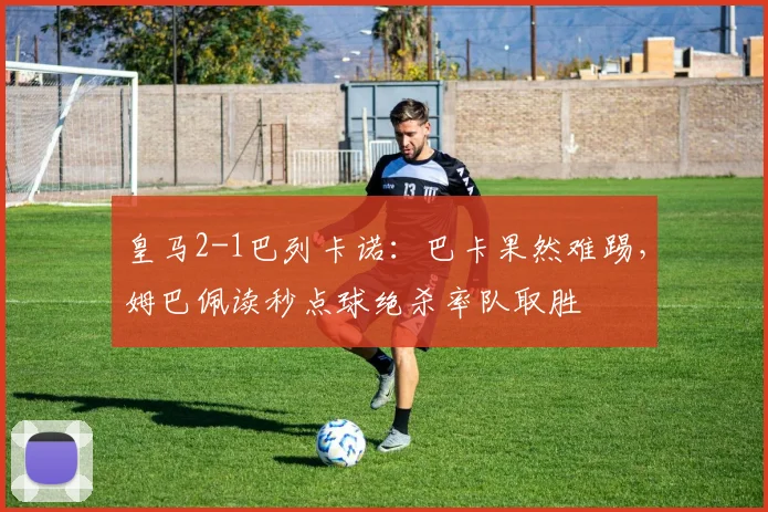 皇马2-1巴列卡诺：巴卡果然难踢，姆巴佩读秒点球绝杀率队取胜