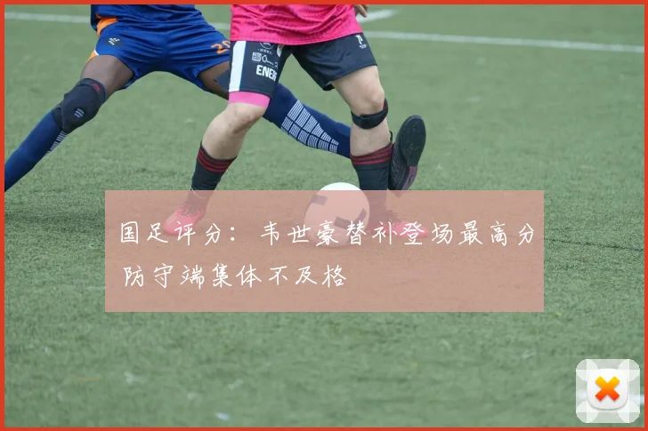 国足评分：韦世豪替补登场最高分 防守端集体不及格
