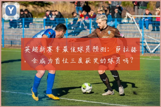 英超新赛季最佳球员预测：萨拉赫，会成为首位三度获奖的球员吗？