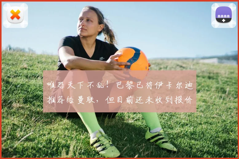 唯恐天下不乱！巴黎已将伊卡尔迪推荐给曼联，但目前还未收到报价