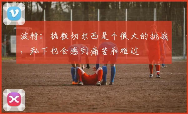 波特：执教切尔西是个很大的挑战，私下也会感到痛苦和难过