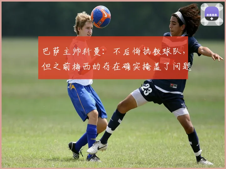 巴萨主帅科曼：不后悔执教球队，但之前梅西的存在确实掩盖了问题