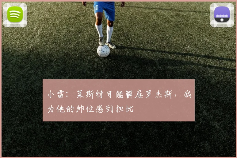 小雷：莱斯特可能解雇罗杰斯，我为他的帅位感到担忧