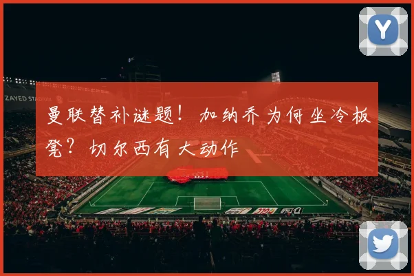 曼联替补谜题！加纳乔为何坐冷板凳？切尔西有大动作