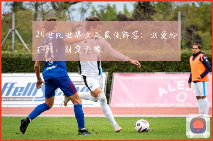 20世纪世界女足最佳阵容：刘爱玲在列，孙雯无缘