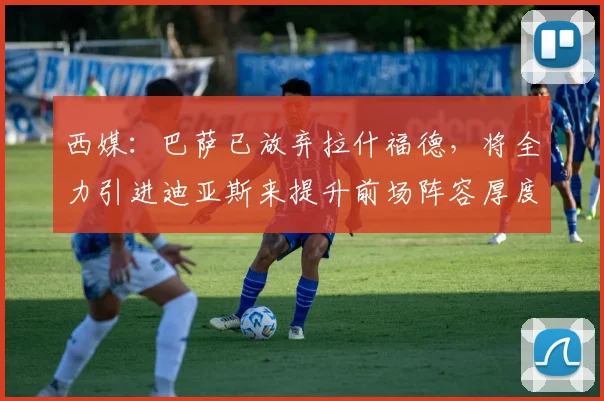 西媒：巴萨已放弃拉什福德，将全力引进迪亚斯来提升前场阵容厚度