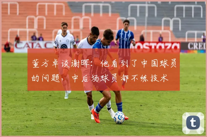 董方卓谈谢晖：他看到了中国球员的问题，中后场球员都不练技术