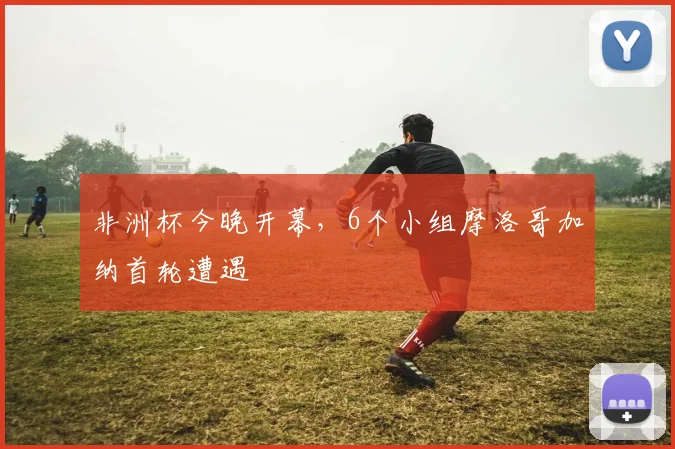 非洲杯今晚开幕，6个小组摩洛哥加纳首轮遭遇