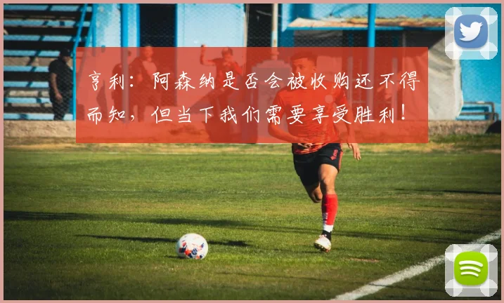 亨利：阿森纳是否会被收购还不得而知，但当下我们需要享受胜利！
