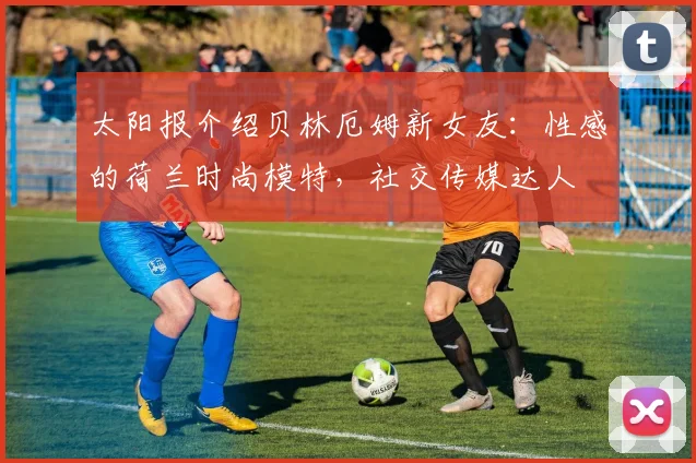 太阳报介绍贝林厄姆新女友：性感的荷兰时尚模特，社交传媒达人