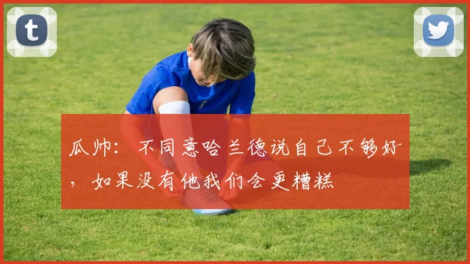 瓜帅：不同意哈兰德说自己不够好，如果没有他我们会更糟糕