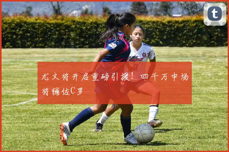 尤文将开启重磅引援！四千万中场将辅佐C罗