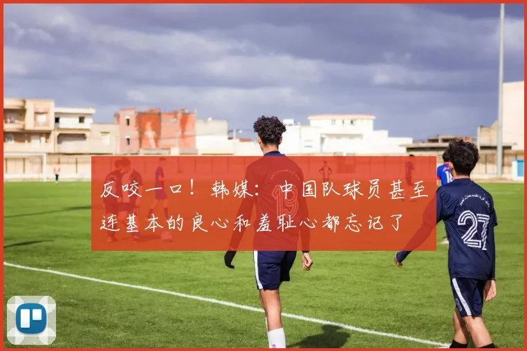 反咬一口！韩媒：中国队球员甚至连基本的良心和羞耻心都忘记了