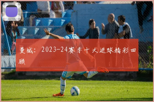 曼城：2023-24赛季十大进球精彩回顾